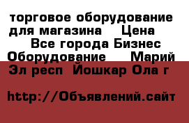 торговое оборудование для магазина  › Цена ­ 100 - Все города Бизнес » Оборудование   . Марий Эл респ.,Йошкар-Ола г.